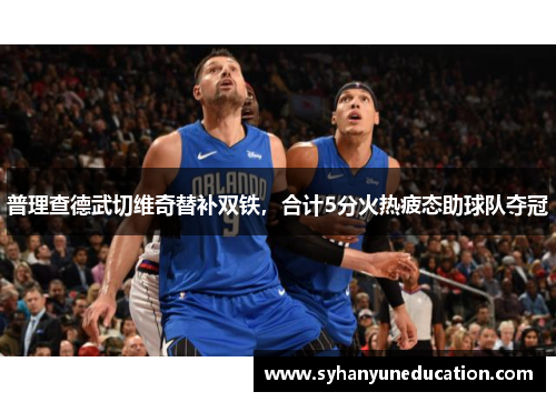 普理查德武切维奇替补双铁，合计5分火热疲态助球队夺冠